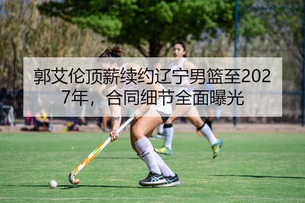 郭艾伦顶薪续约辽宁男篮至2027年，合同细节全面曝光